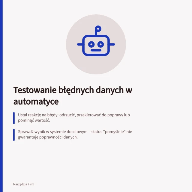 Testowanie błędnych danych w automatyce: Ustal reakcję na błędy: odrzucić, przekierować do poprawy lub pominąć wartość.; Sprawdź wynik w systemie docelowym – status "pomyślnie" nie gwarantuje poprawności danych.; Po błędzie zanotuj identyfikator, dane wejściowe i osobę odpowiedzialną za poprawkę. Testowanie obsługi nieprawidłowych danych
